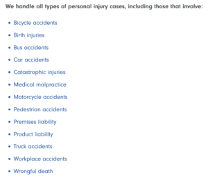 A list of personal injury cases that can be handled by a law firm, including bicycle accidents, birth injuries, bus accidents, car accidents, catastrophic injuries, medical malpractice, motorcycle accidents, pedestrian accidents, premises liability, product liability, truck accidents, workplace accidents, and wrongful death.